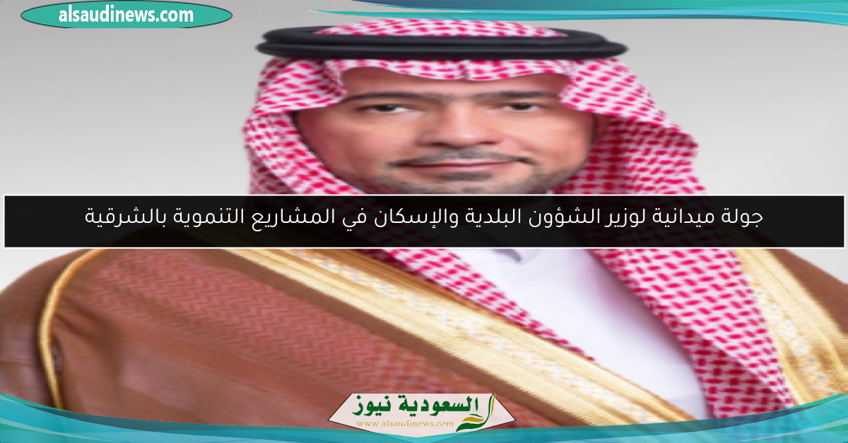 جولة ميدانية لوزير الشؤون البلدية والإسكان في المشاريع التنموية بالشرقية