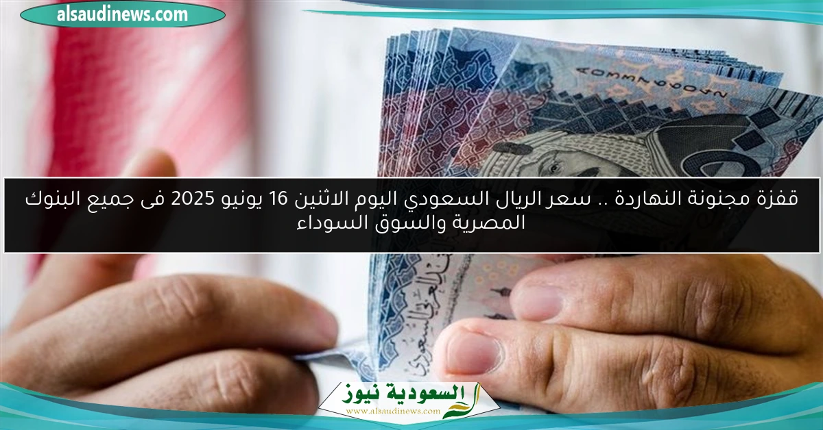 قفزة مجنونة النهاردة .. سعر الريال السعودي اليوم الاثنين 16 يونيو 2025 فى جميع البنوك المصرية والسوق السوداء