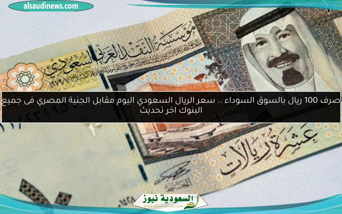 صرف 100 ريال بالسوق السوداء .. سعر الريال السعودي اليوم مقابل الجنية المصري فى جميع البنوك اخر تحديث