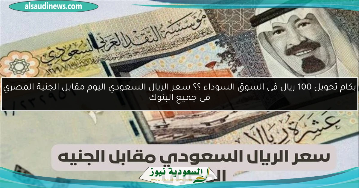 بكام تحويل 100 ريال فى السوق السوداء ؟؟ سعر الريال السعودي اليوم مقابل الجنية المصري فى جميع البنوك