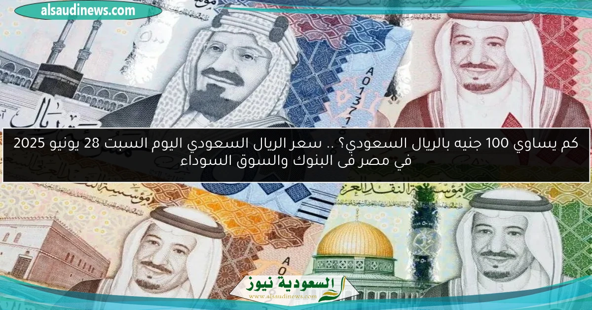 كم يساوي 100 جنيه بالريال السعودي؟ .. سعر الريال السعودي اليوم السبت 28 يونيو 2025 في مصر فى البنوك والسوق السوداء