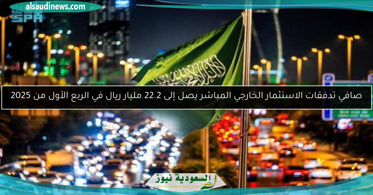 صافي تدفقات الاستثمار الخارجي المباشر يصل إلى 22.2 مليار ريال في الربع الأول من 2025
