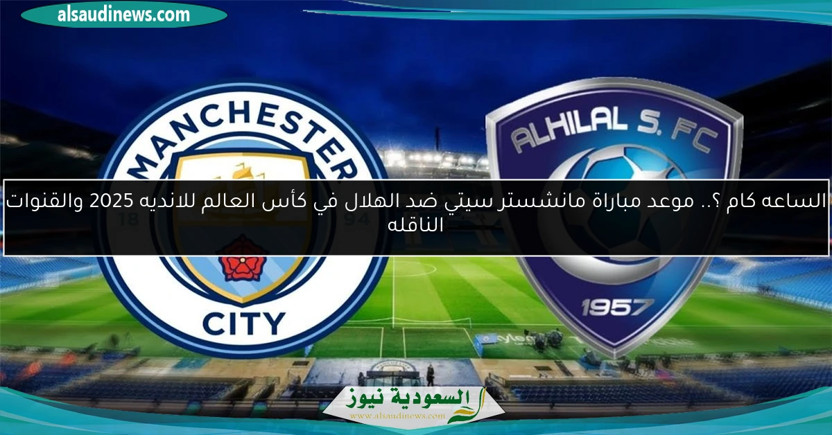 الساعه كام ؟.. موعد مباراة مانشستر سيتي ضد الهلال في كأس العالم للانديه 2025 والقنوات الناقله
