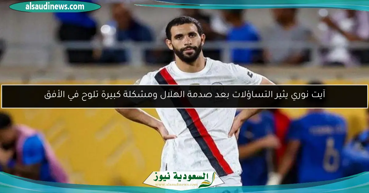 آيت نوري يثير التساؤلات بعد صدمة الهلال ومشكلة كبيرة تلوح في الأفق