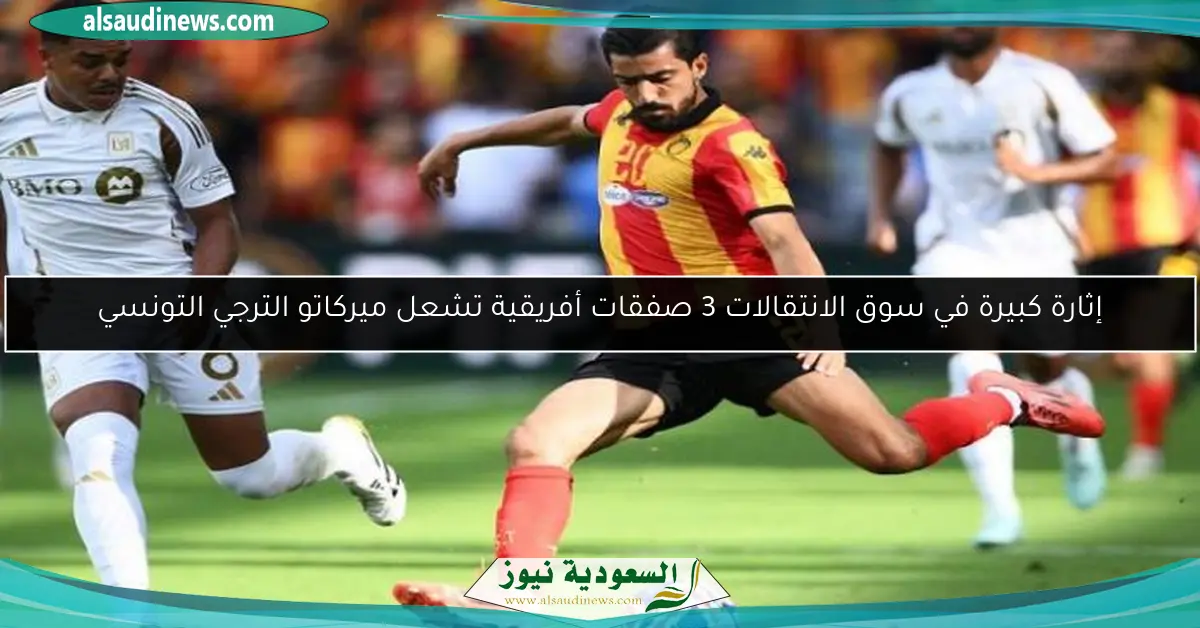 إثارة كبيرة في سوق الانتقالات 3 صفقات أفريقية تشعل ميركاتو الترجي التونسي