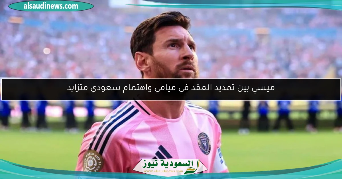 ميسي بين تمديد العقد في ميامي واهتمام سعودي متزايد