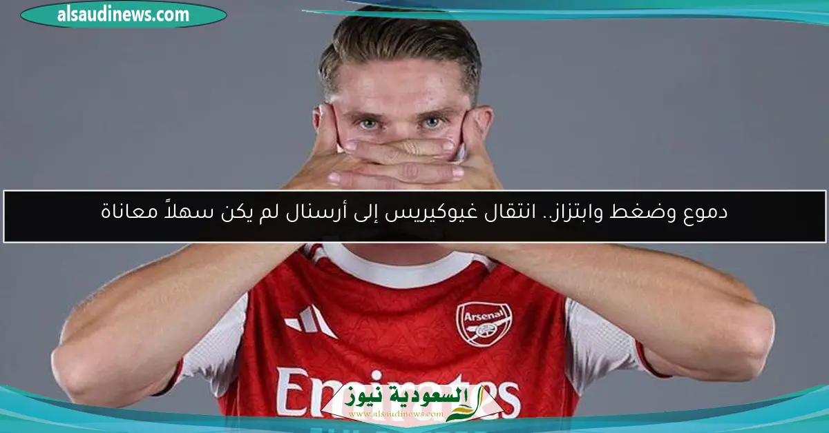دموع وضغط وابتزاز.. انتقال غيوكيريس إلى أرسنال لم يكن سهلاً معاناة