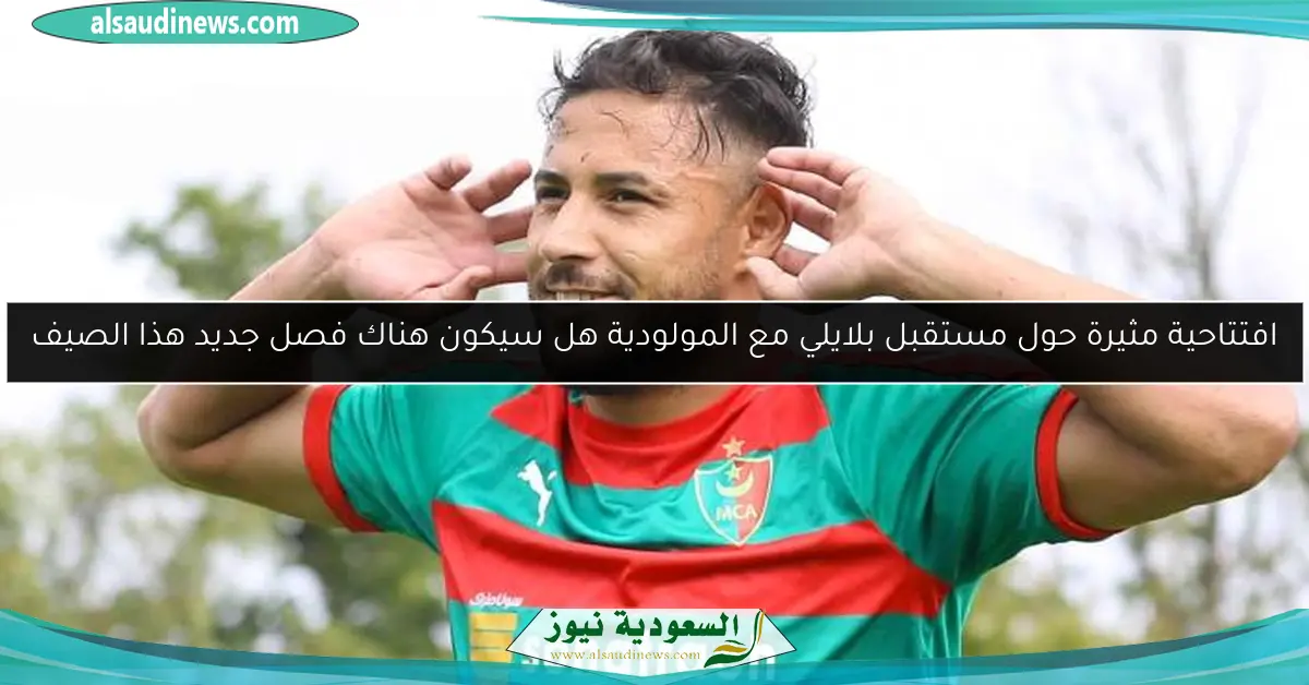 افتتاحية مثيرة حول مستقبل بلايلي مع المولودية هل سيكون هناك فصل جديد هذا الصيف