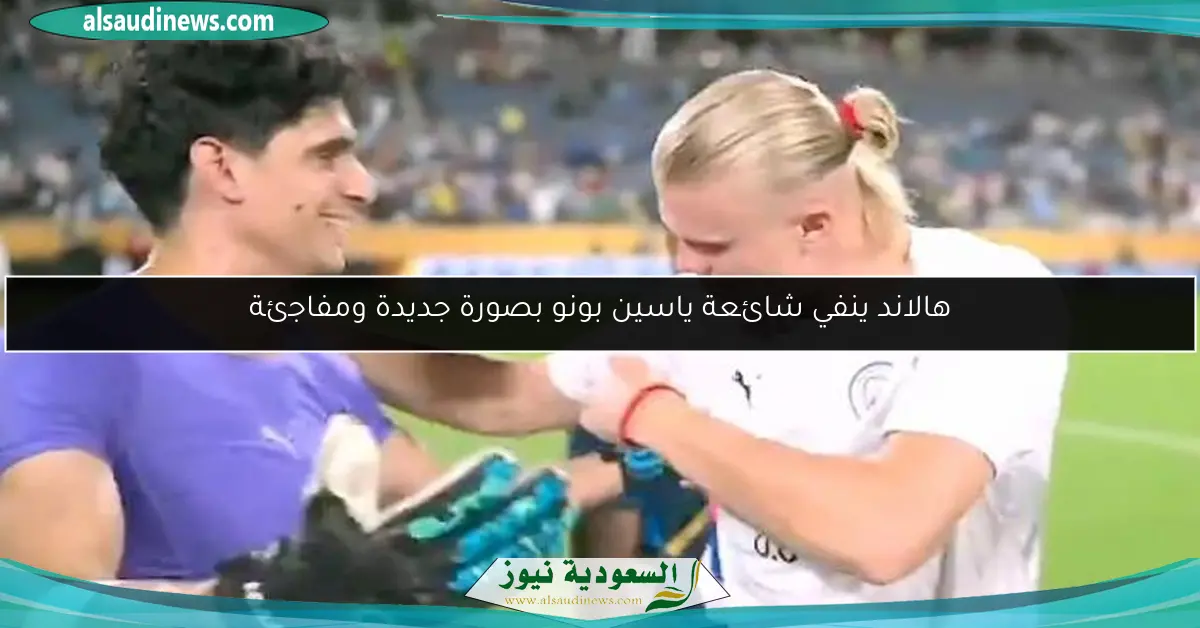 هالاند ينفي شائعة ياسين بونو بصورة جديدة ومفاجئة