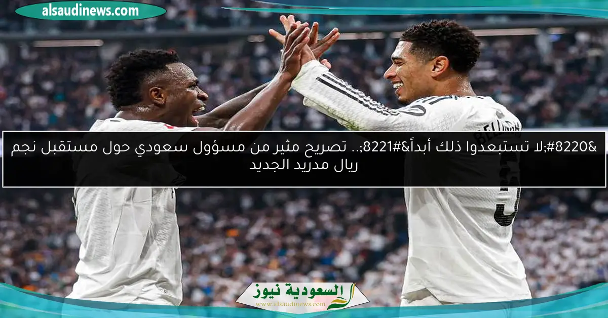 “لا تستبعدوا ذلك أبداً”.. تصريح مثير من مسؤول سعودي حول مستقبل نجم ريال مدريد الجديد