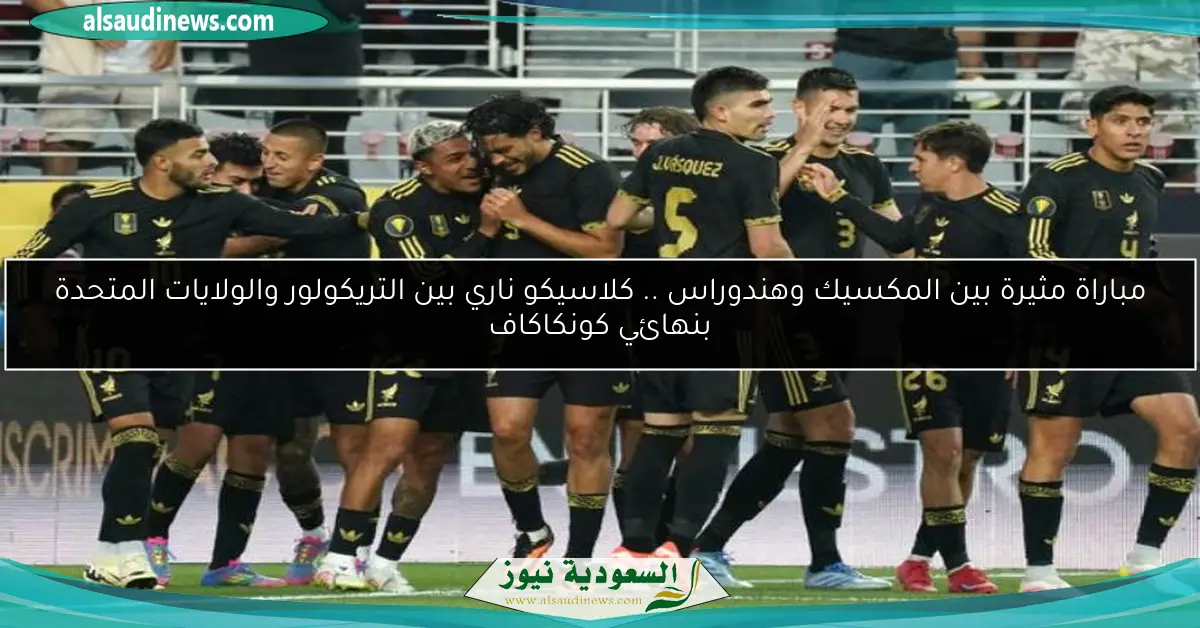 مباراة مثيرة بين المكسيك وهندوراس .. كلاسيكو ناري بين التريكولور والولايات المتحدة بنهائي كونكاكاف