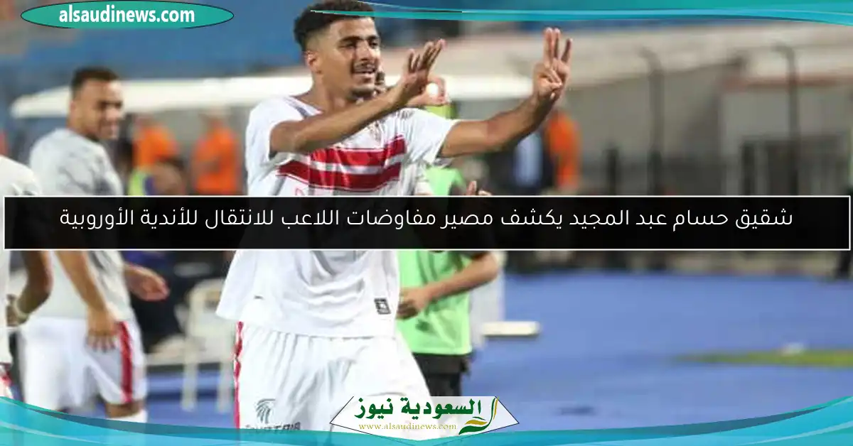 شقيق حسام عبد المجيد يكشف مصير مفاوضات اللاعب للانتقال للأندية الأوروبية