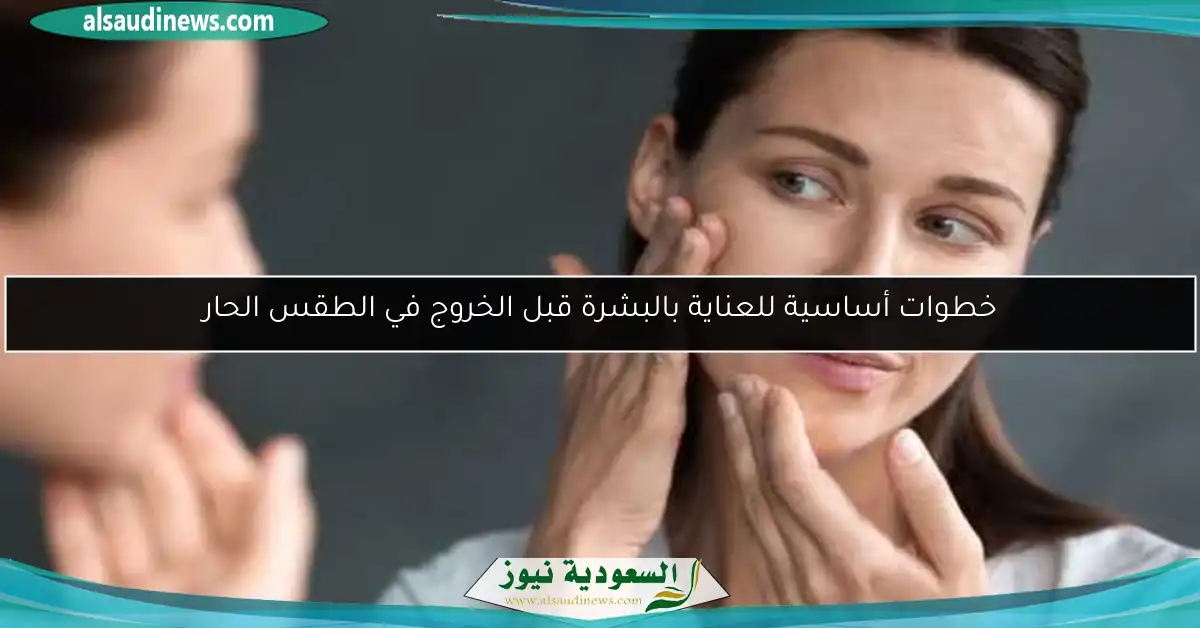 خطوات أساسية للعناية بالبشرة قبل الخروج في الطقس الحار