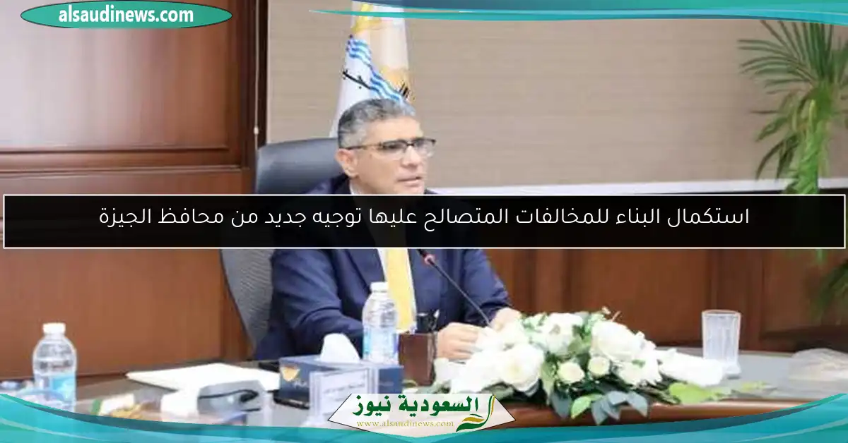 استكمال البناء للمخالفات المتصالح عليها توجيه جديد من محافظ الجيزة