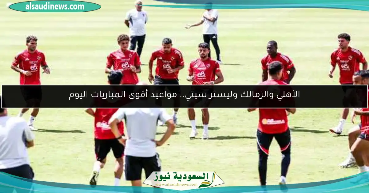 الأهلي والزمالك وليستر سيتي.. مواعيد أقوى المباريات اليوم