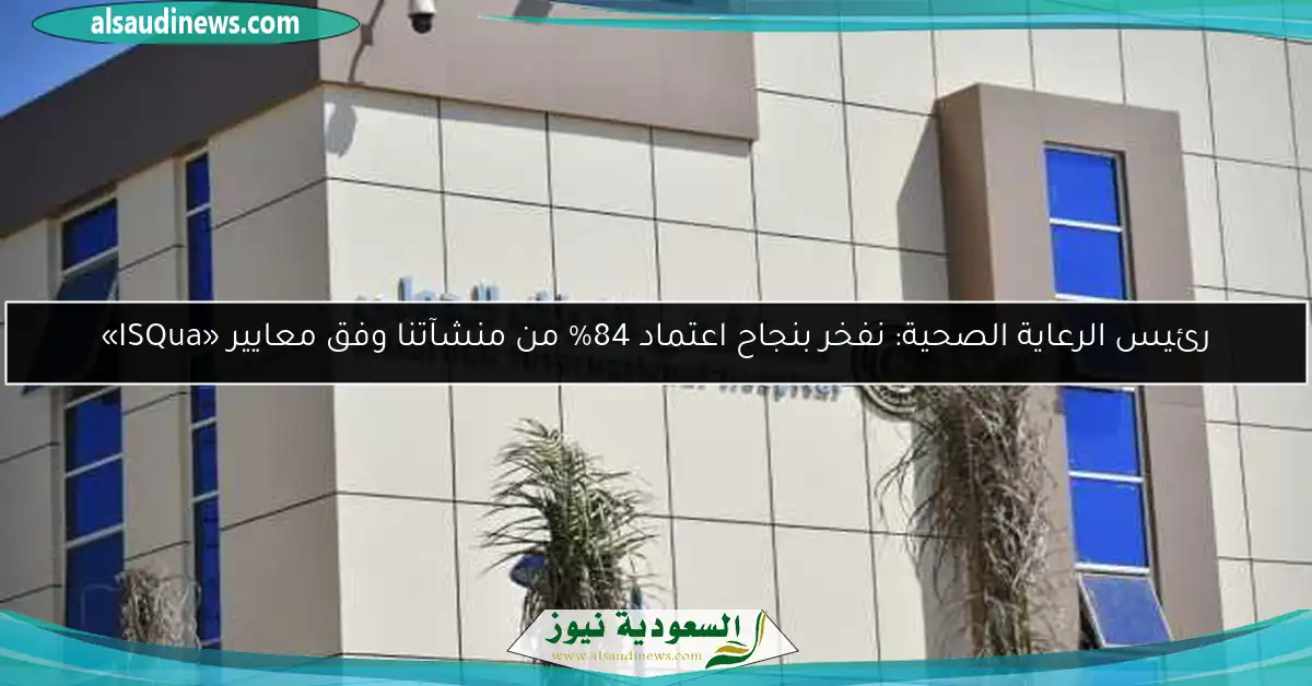 رئيس الرعاية الصحية: نفخر بنجاح اعتماد 84% من منشآتنا وفق معايير «ISQua»