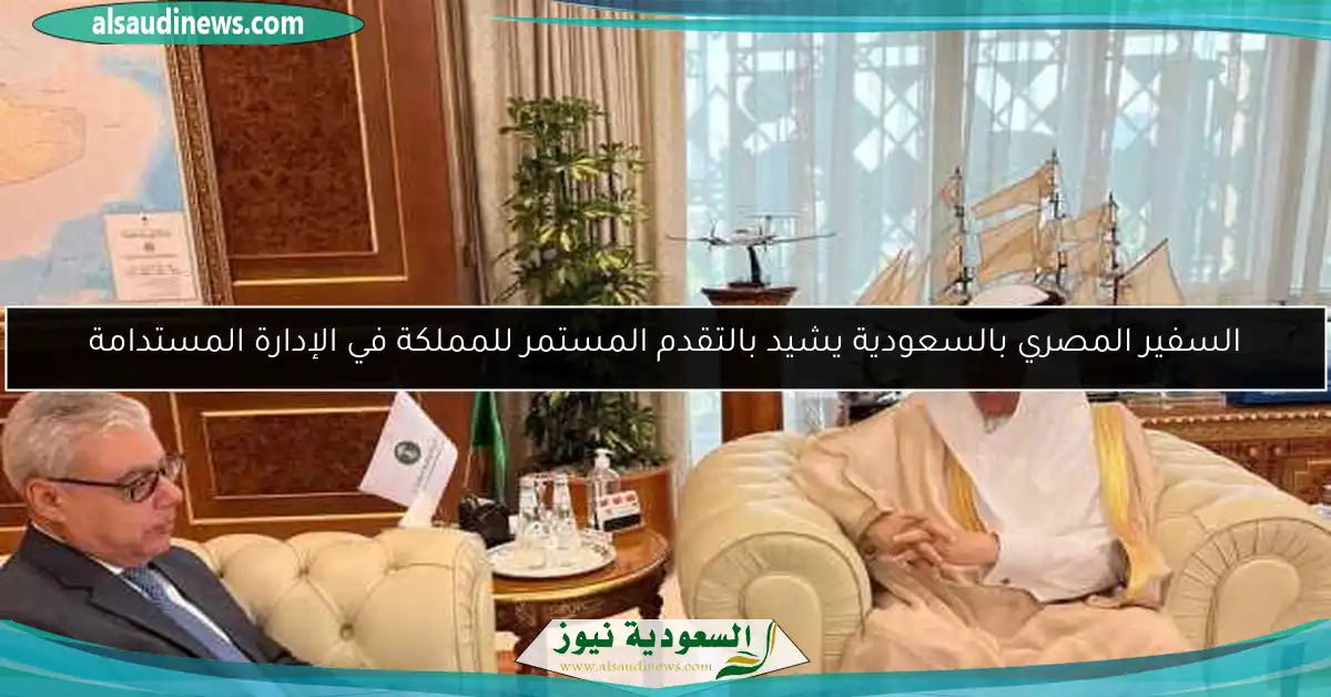 السفير المصري بالسعودية يشيد بالتقدم المستمر للمملكة في الإدارة المستدامة