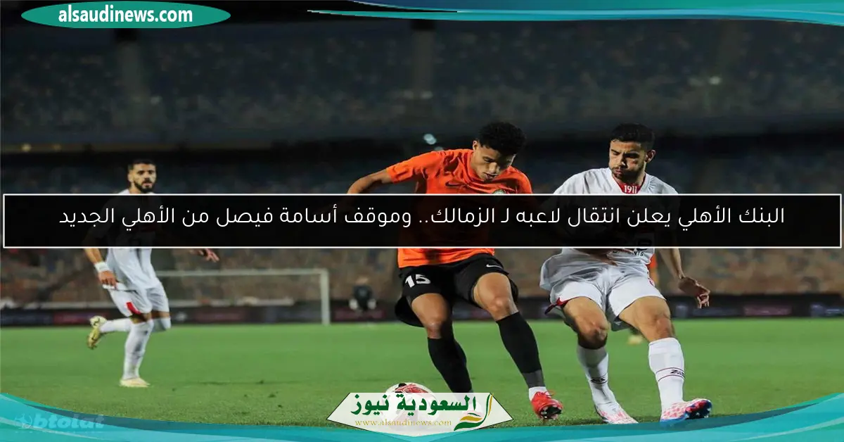 البنك الأهلي يعلن انتقال لاعبه لـ الزمالك.. وموقف أسامة فيصل من الأهلي الجديد