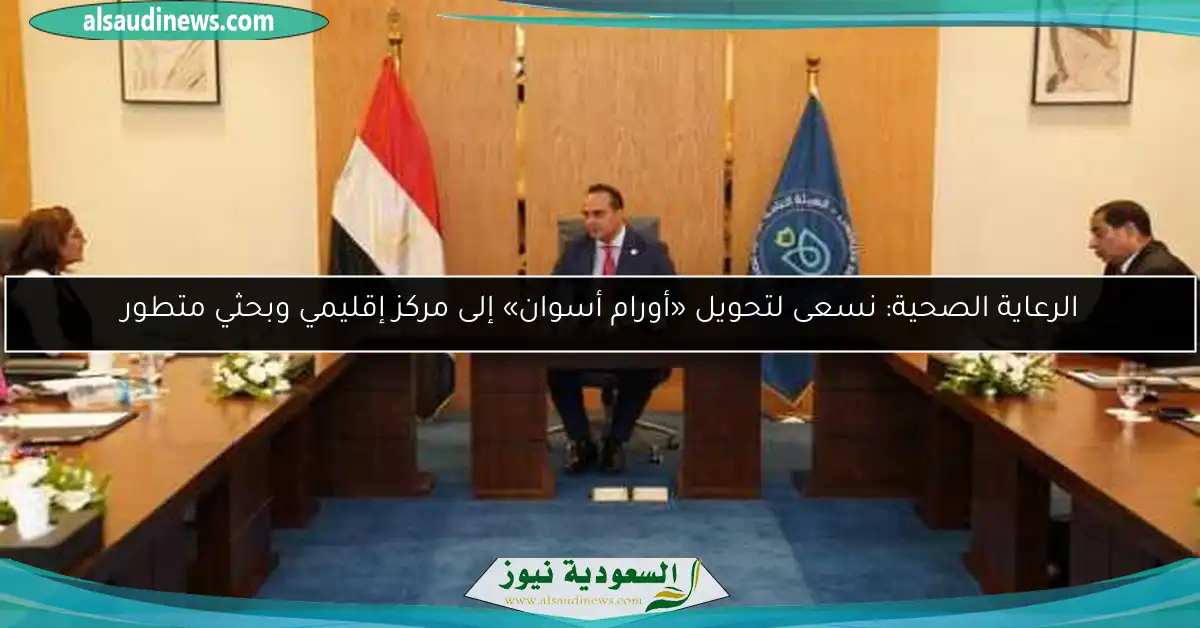 الرعاية الصحية: نسعى لتحويل «أورام أسوان» إلى مركز إقليمي وبحثي متطور