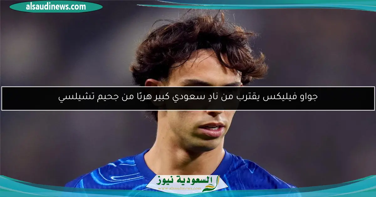 جواو فيليكس يقترب من نادٍ سعودي كبير هربًا من جحيم تشيلسي