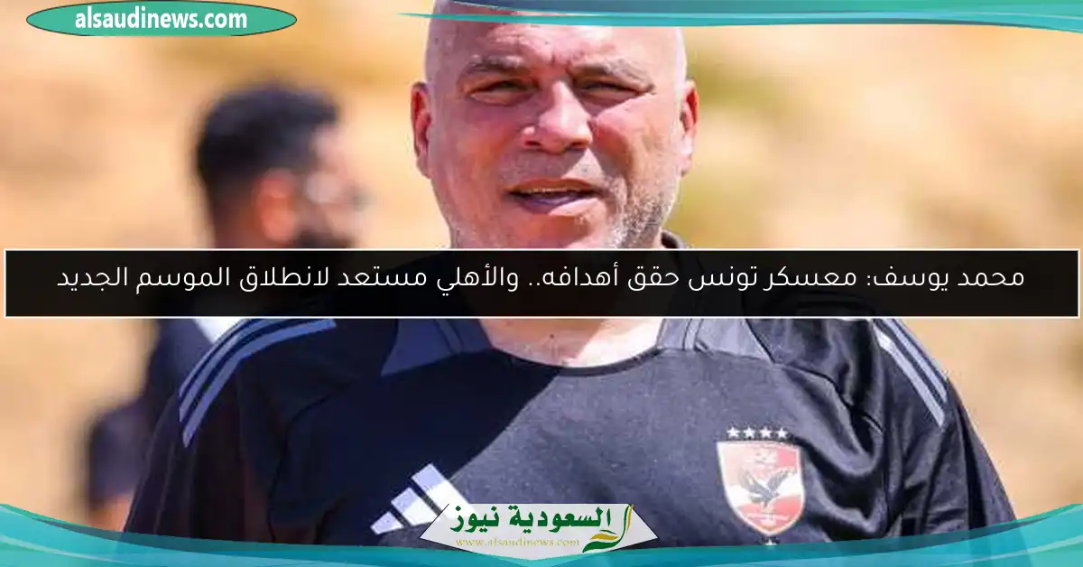 محمد يوسف: معسكر تونس حقق أهدافه.. والأهلي مستعد لانطلاق الموسم الجديد