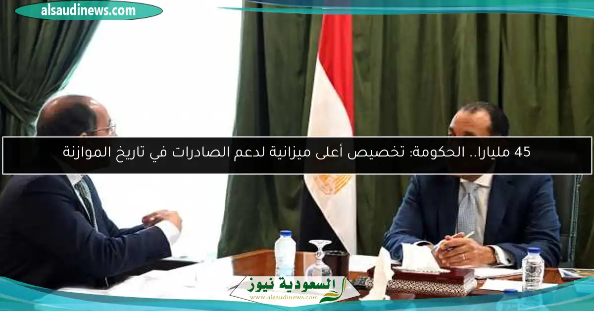 45 مليارا.. الحكومة: تخصيص أعلى ميزانية لدعم الصادرات في تاريخ الموازنة