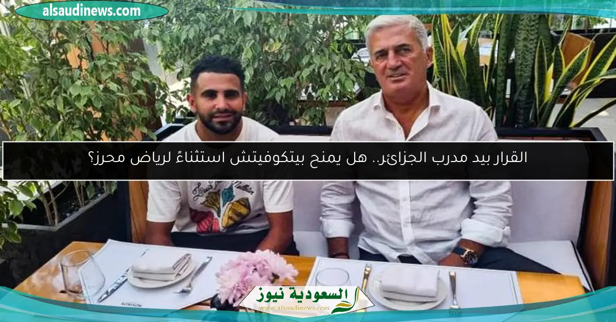 القرار بيد مدرب الجزائر.. هل يمنح بيتكوفيتش استثناءً لرياض محرز؟