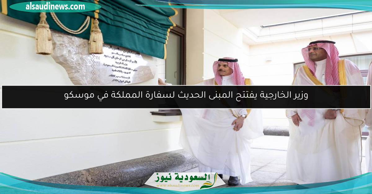 وزير الخارجية يفتتح المبنى الحديث لسفارة المملكة في موسكو
