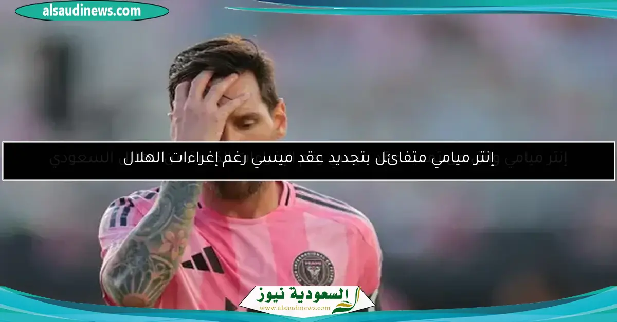 إنتر ميامي واثق من تمديد عقد ميسي رغم الإغراءات الكبيرة من الهلال السعودي