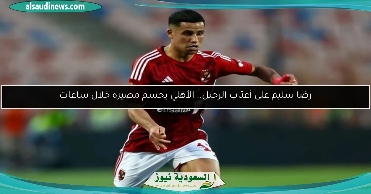 رضا سليم على أعتاب الرحيل.. الأهلي يحسم مصيره خلال ساعات