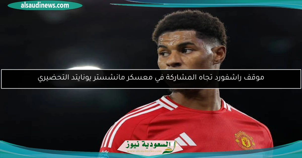 موقف راشفورد تجاه المشاركة في معسكر مانشستر يونايتد التحضيري