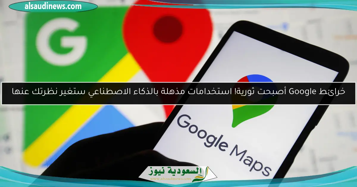 خرائط Google أصبحت ثورية! استخدامات مذهلة بالذكاء الاصطناعي ستغير نظرتك عنها