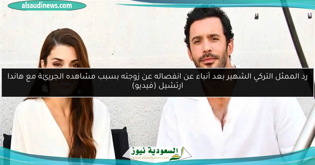 رد الممثل التركي الشهير بعد أنباء عن انفصاله عن زوجته بسبب مشاهده الجريئة مع هاندا ارتشيل (فيديو)