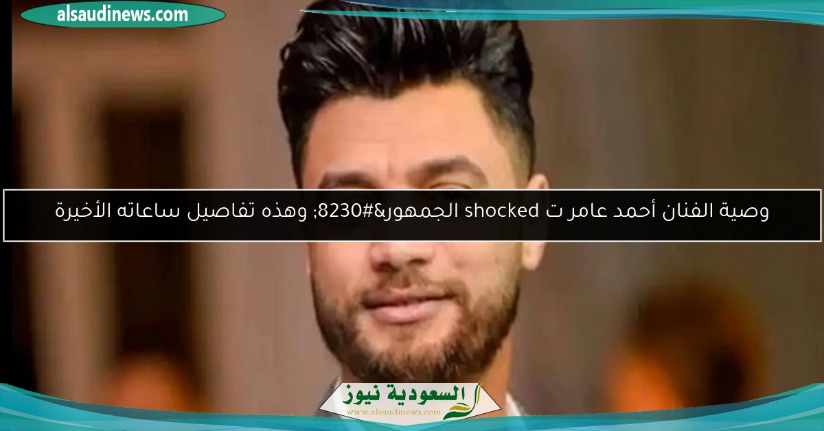 وصية الفنان أحمد عامر ت shocked الجمهور… وهذه تفاصيل ساعاته الأخيرة