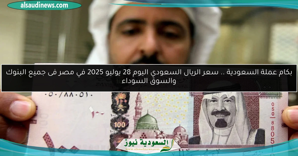 بكام عملة السعودية .. سعر الريال السعودي اليوم 28 يوليو 2025 في مصر فى جميع البنوك والسوق السوداء