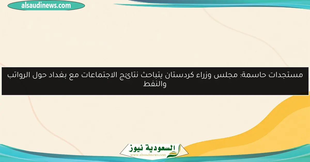مستجدات حاسمة: مجلس وزراء كردستان يتباحث نتائج الاجتماعات مع بغداد حول الرواتب والنفط