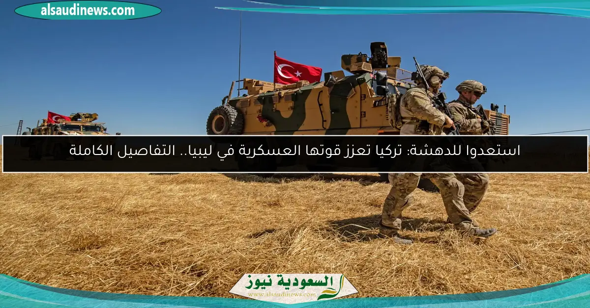 استعدوا للدهشة: تركيا تعزز قوتها العسكرية في ليبيا.. التفاصيل الكاملة