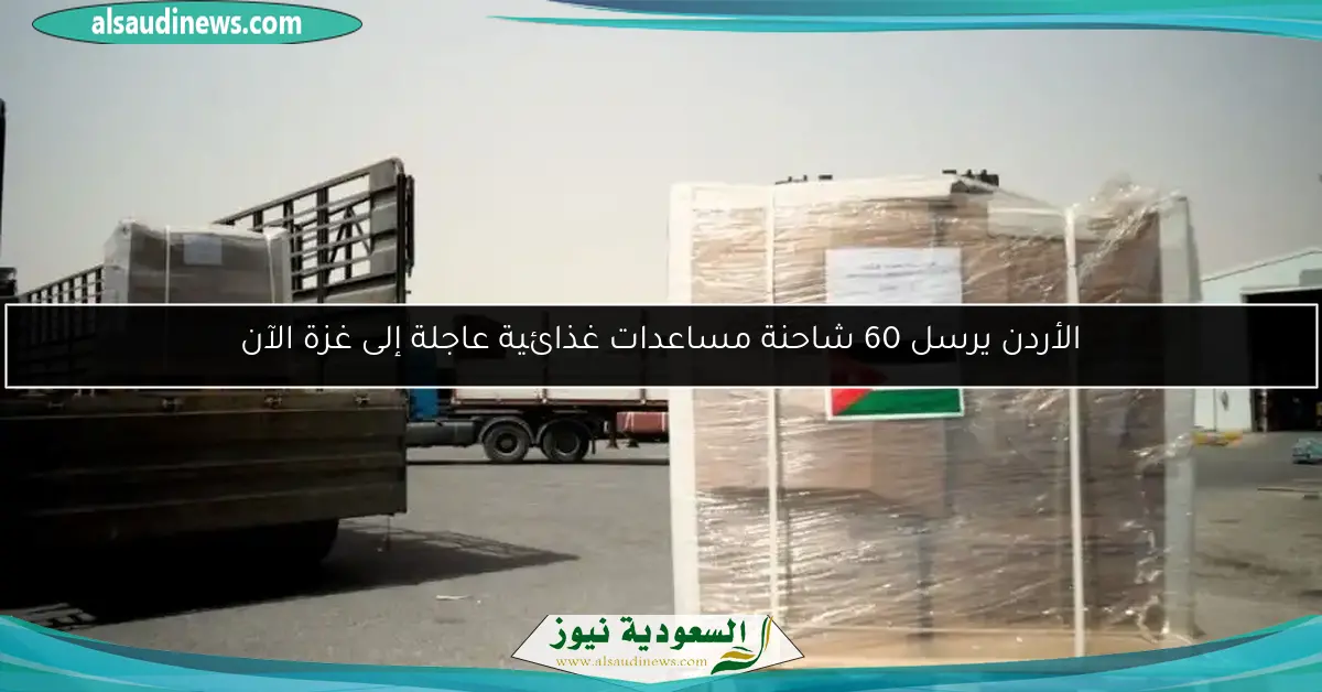الأردن يرسل 60 شاحنة مساعدات غذائية عاجلة إلى غزة الآن
