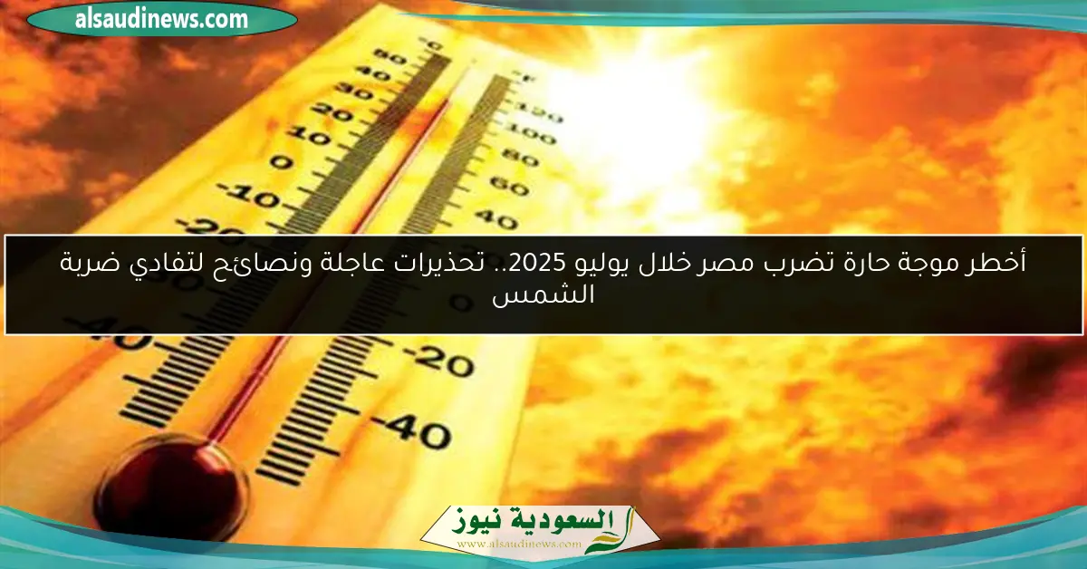 أخطر موجة حارة تضرب مصر خلال يوليو 2025.. تحذيرات عاجلة ونصائح لتفادي ضربة الشمس