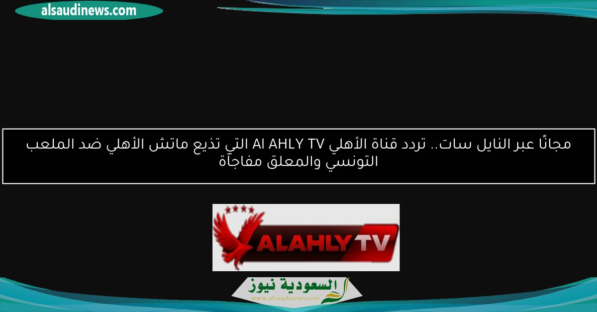 مجانًا عبر النايل سات.. تردد قناة الأهلي Al AHLY TV التي تذيع ماتش الأهلي ضد الملعب التونسي والمعلق مفاجآة