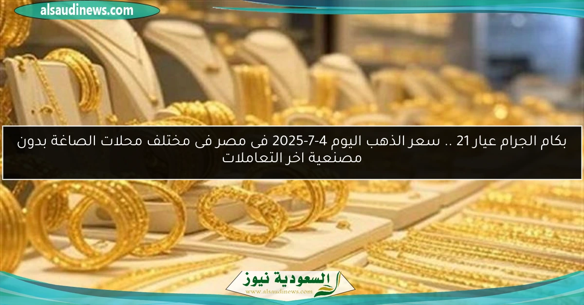 بكام الجرام عيار 21 .. سعر الذهب اليوم 4-7-2025 فى مصر فى مختلف محلات الصاغة بدون مصنعية اخر التعاملات