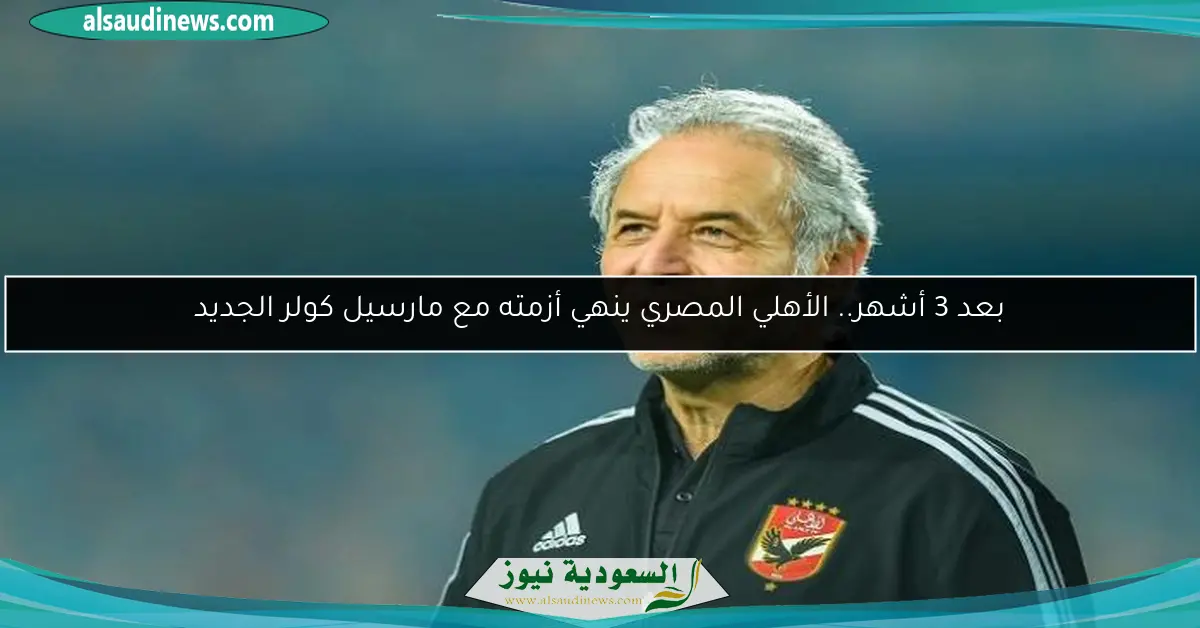 بعد 3 أشهر.. الأهلي المصري ينهي أزمته مع مارسيل كولر الجديد