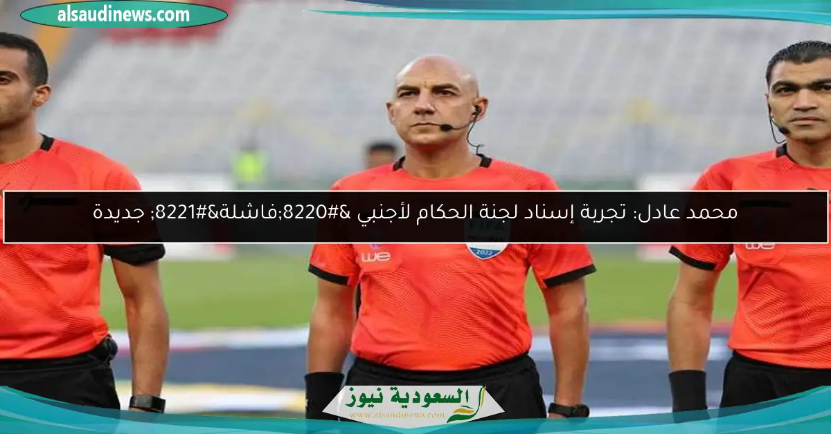 محمد عادل: تجربة إسناد لجنة الحكام لأجنبي “فاشلة” جديدة