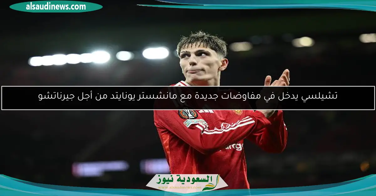 تشيلسي يدخل في مفاوضات جديدة مع مانشستر يونايتد من أجل جيرناتشو