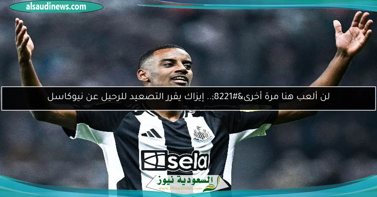 لن ألعب هنا مرة أخرى”.. إيزاك يقرر التصعيد للرحيل عن نيوكاسل