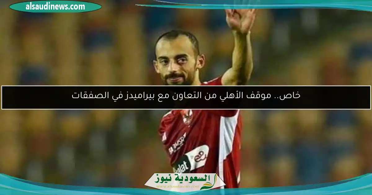 خاص.. موقف الأهلي من التعاون مع بيراميدز في الصفقات