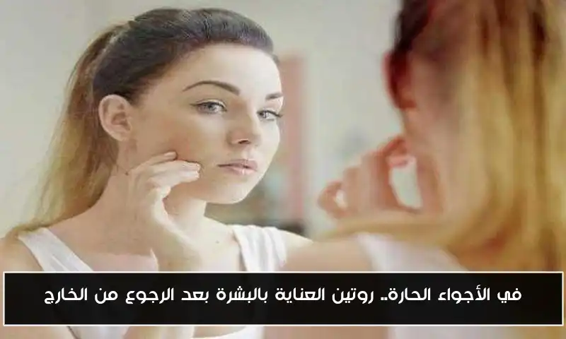 في الأجواء الحارة.. روتين العناية بالبشرة بعد الرجوع من الخارج