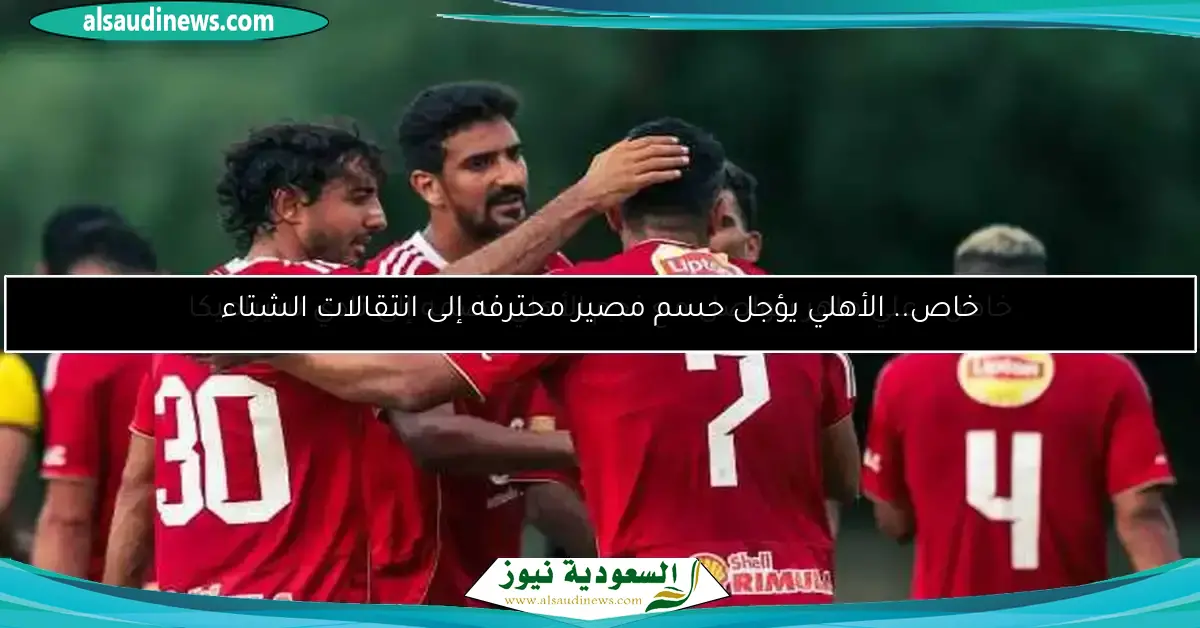 خاص.. الأهلي يؤجل حسم مصير محترفه إلى انتقالات الشتاء