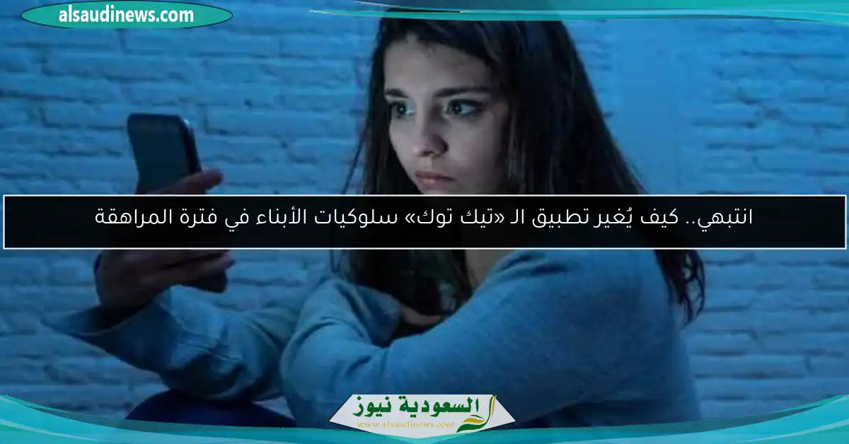 انتبهي.. كيف يُغير تطبيق الـ «تيك توك» سلوكيات الأبناء في فترة المراهقة