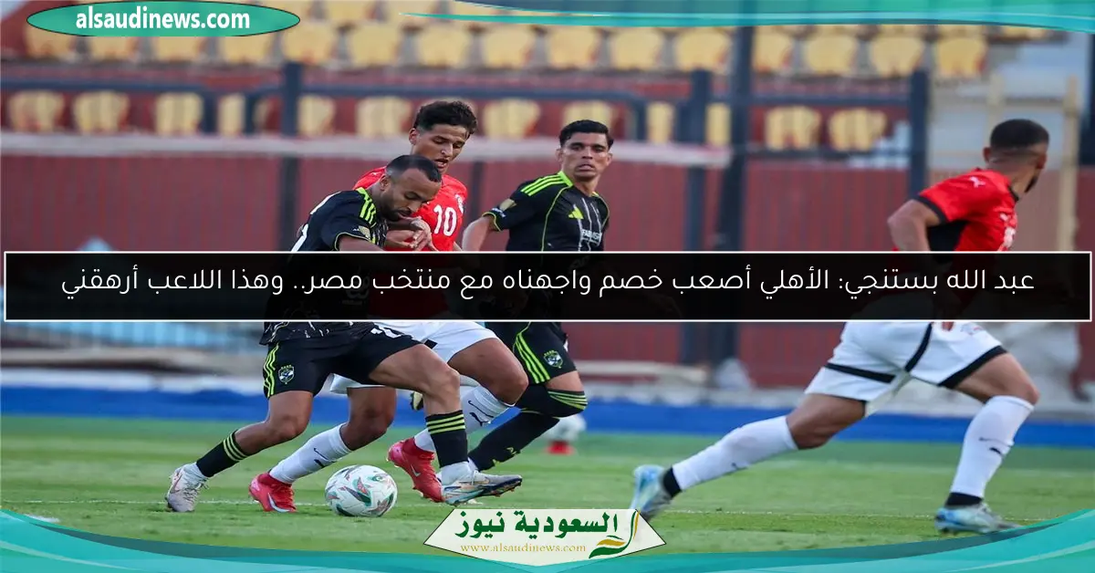 عبد الله بستنجي: الأهلي أصعب خصم واجهناه مع منتخب مصر.. وهذا اللاعب أرهقني